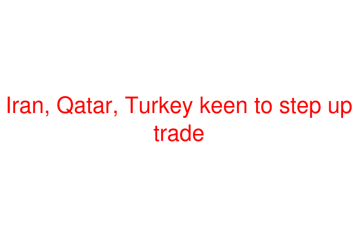Iran, Qatar, Turkey keen to step up trade