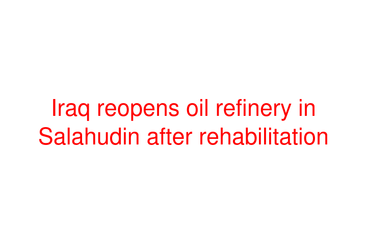 Iraq reopens oil refinery in Salahudin after rehabilitation