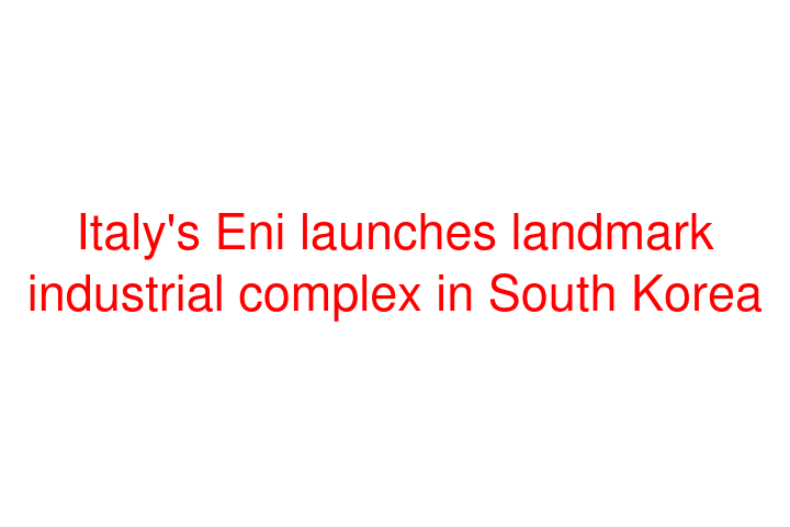 Italy's Eni launches landmark industrial complex in South Korea