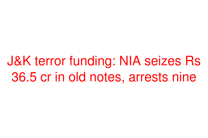 J&K terror funding: NIA seizes Rs 36.5 cr in old notes, arrests nine