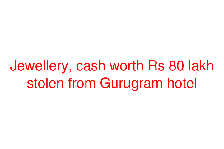 Jewellery, cash worth Rs 80 lakh stolen from Gurugram hotel