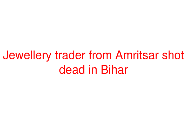 Jewellery trader from Amritsar shot dead in Bihar