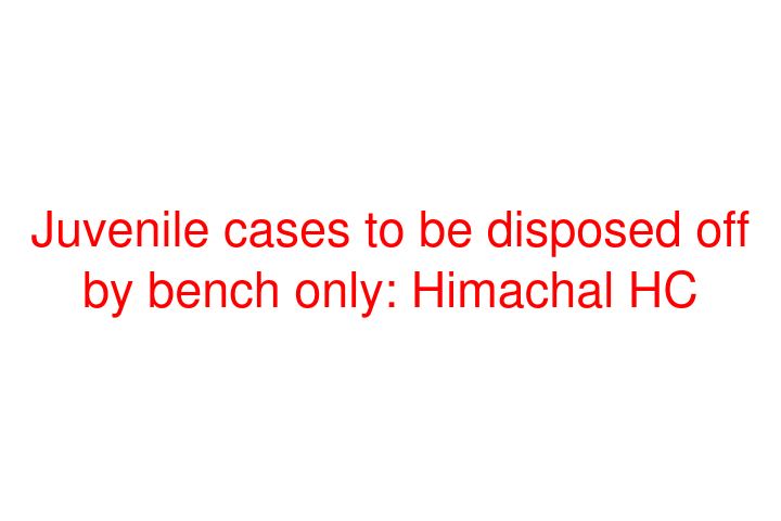 Juvenile cases to be disposed off by bench only: Himachal HC