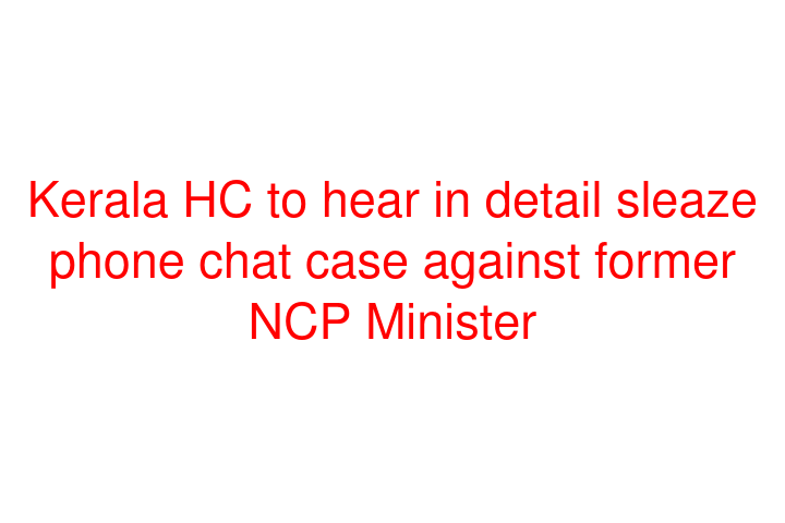 Kerala HC to hear in detail sleaze phone chat case against former NCP Minister