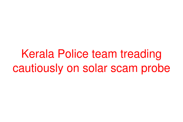 Kerala Police team treading cautiously on solar scam probe