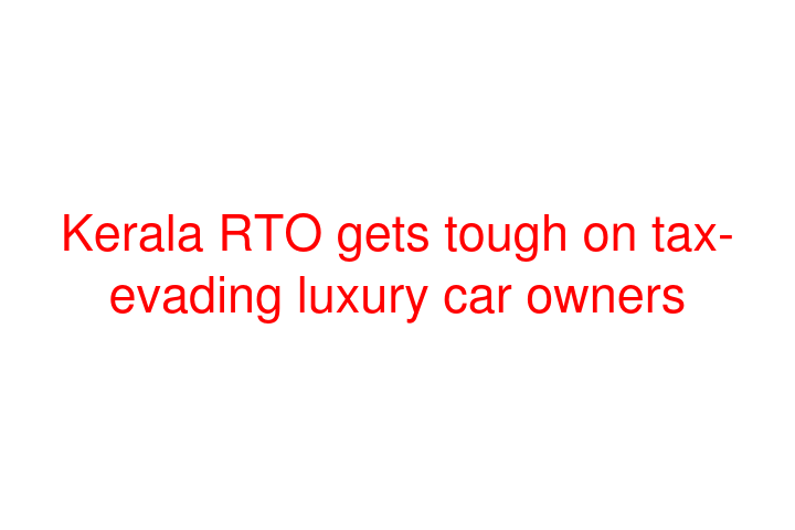 Kerala RTO gets tough on tax-evading luxury car owners