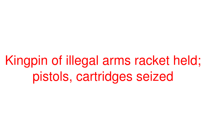 Kingpin of illegal arms racket held; pistols, cartridges seized