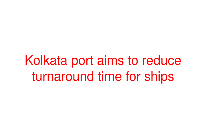 Kolkata port aims to reduce turnaround time for ships