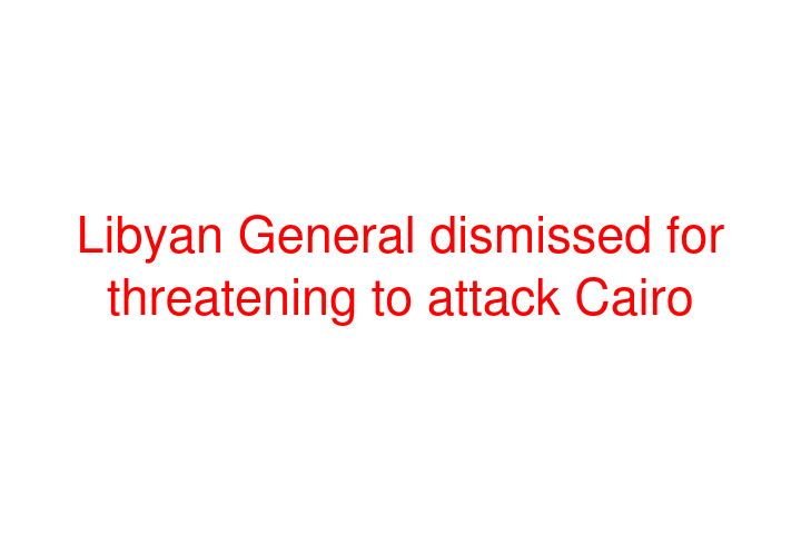 Libyan General dismissed for threatening to attack Cairo