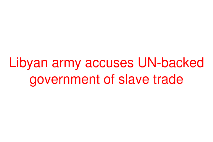 Libyan army accuses UN-backed government of slave trade