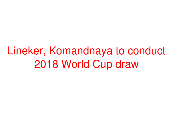 Lineker, Komandnaya to conduct 2018 World Cup draw