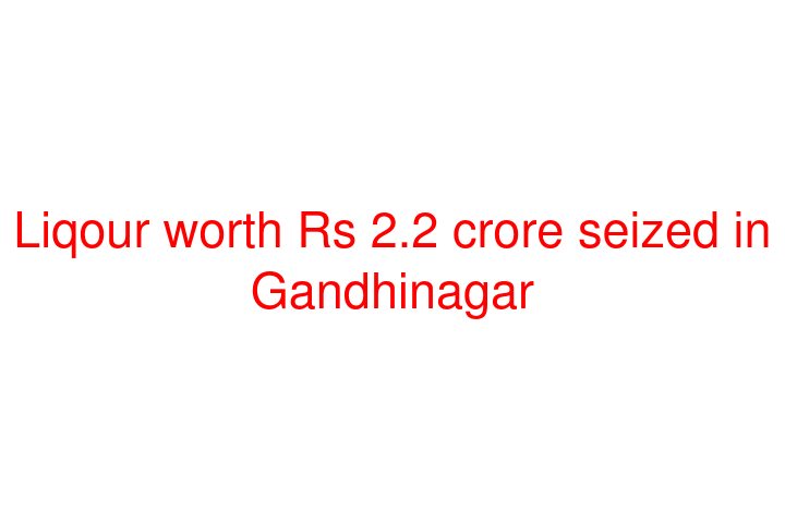 Liqour worth Rs 2.2 crore seized in Gandhinagar