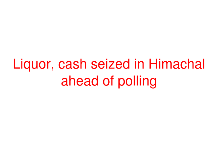 Liquor, cash seized in Himachal ahead of polling