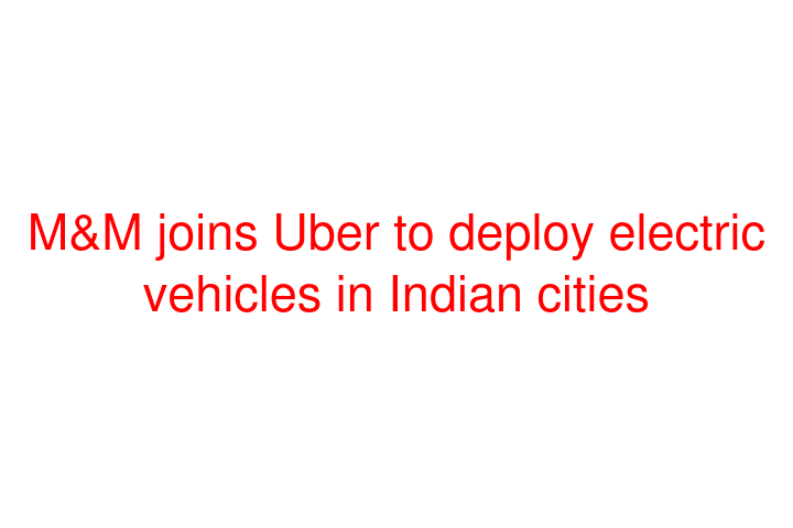 M&M joins Uber to deploy electric vehicles in Indian cities