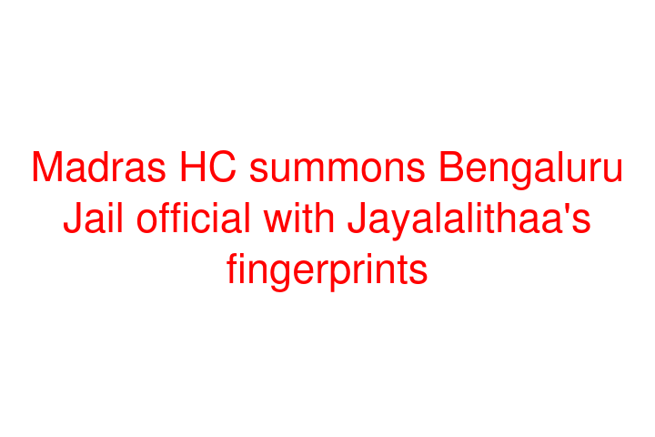 Madras HC summons Bengaluru Jail official with Jayalalithaa's fingerprints