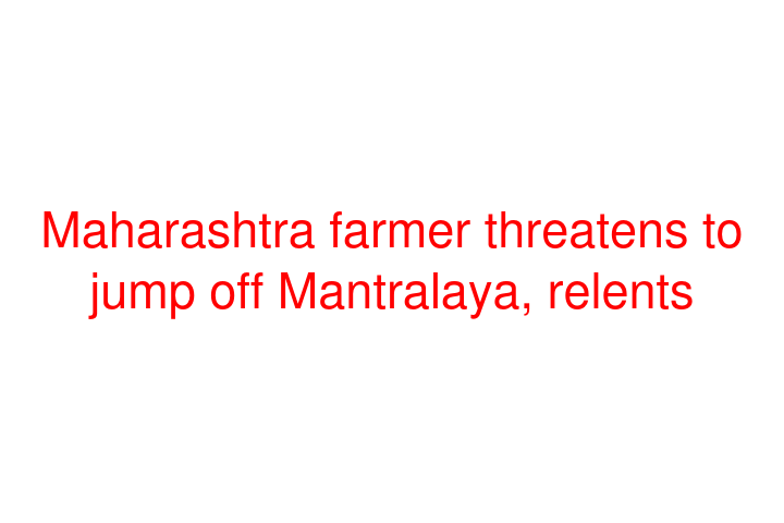 Maharashtra farmer threatens to jump off Mantralaya, relents