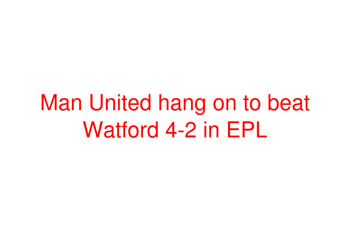 Man United hang on to beat Watford 4-2 in EPL