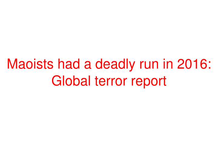 Maoists had a deadly run in 2016: Global terror report