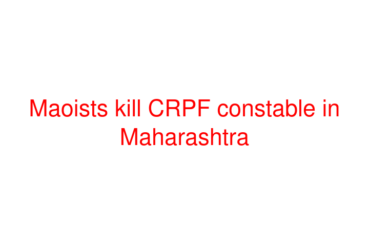 Maoists kill CRPF constable in Maharashtra