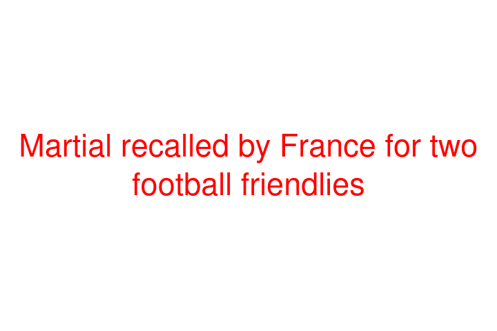 Martial recalled by France for two football friendlies