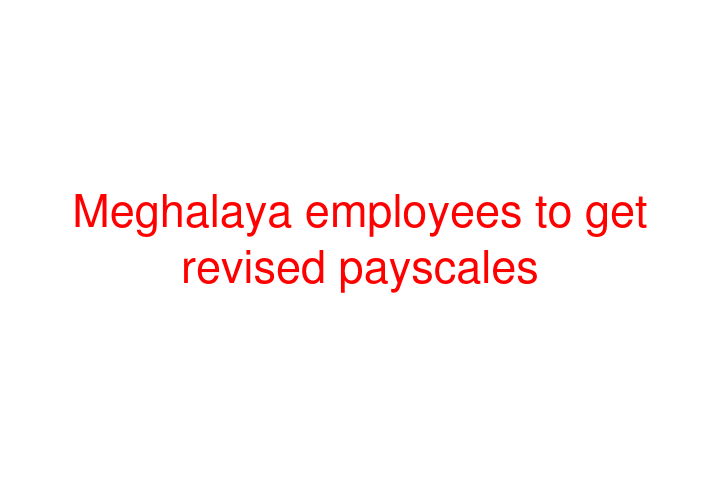 Meghalaya employees to get revised payscales