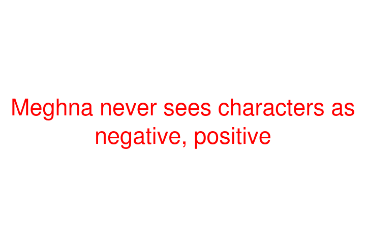 Meghna never sees characters as negative, positive