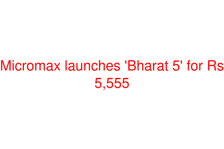 Micromax launches 'Bharat 5' for Rs 5,555