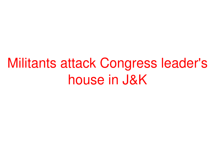 Militants attack Congress leader's house in J&K