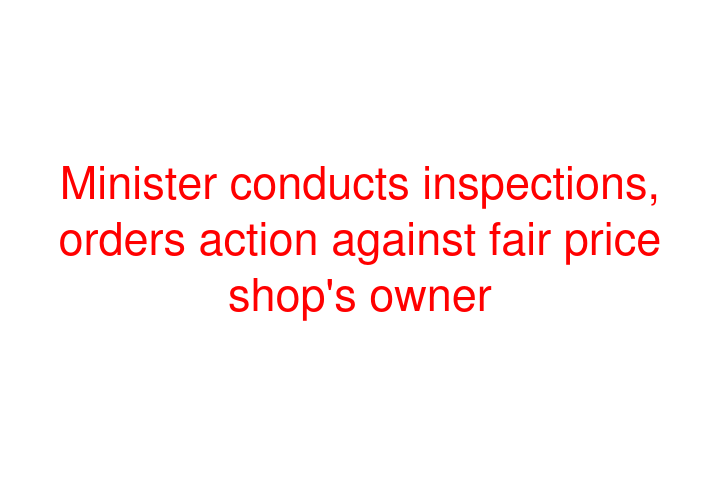 Minister conducts inspections, orders action against fair price shop's owner