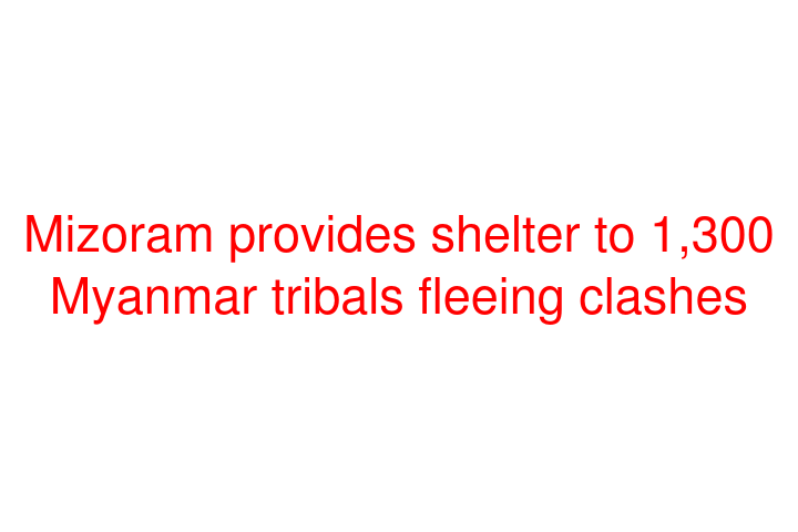 Mizoram provides shelter to 1,300 Myanmar tribals fleeing clashes