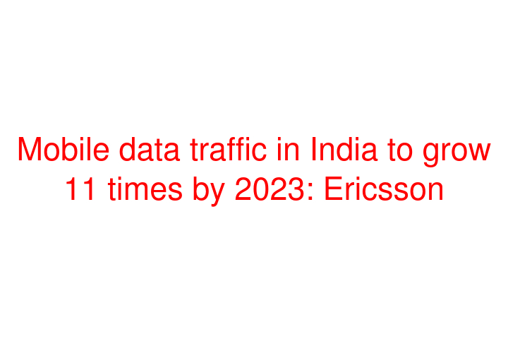 Mobile data traffic in India to grow 11 times by 2023: Ericsson