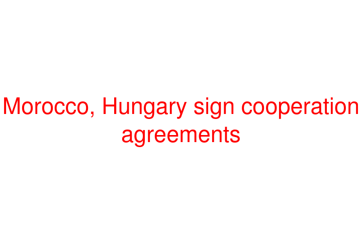 Morocco, Hungary sign cooperation agreements