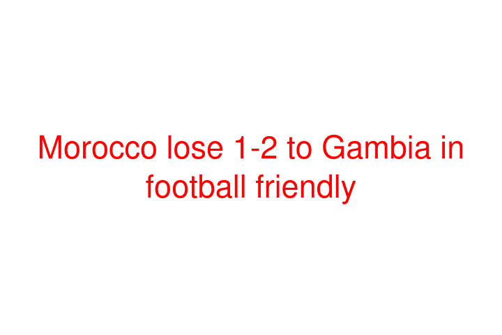 Morocco lose 1-2 to Gambia in football friendly