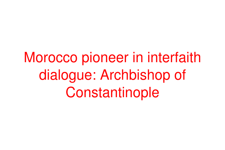 Morocco pioneer in interfaith dialogue: Archbishop of Constantinople