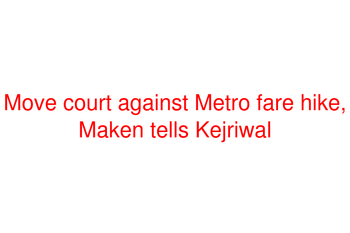 Move court against Metro fare hike, Maken tells Kejriwal