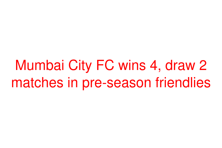 Mumbai City FC wins 4, draw 2 matches in pre-season friendlies