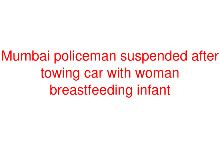 Mumbai policeman suspended after towing car with woman breastfeeding infant