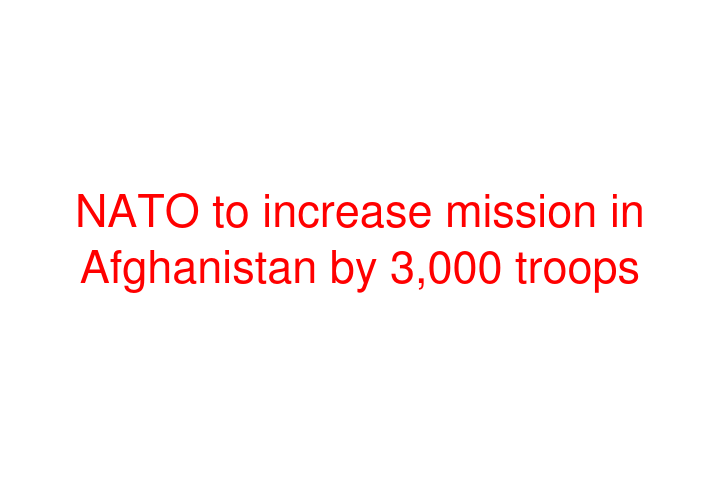 NATO to increase mission in Afghanistan by 3,000 troops