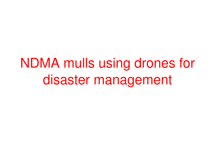 NDMA mulls using drones for disaster management