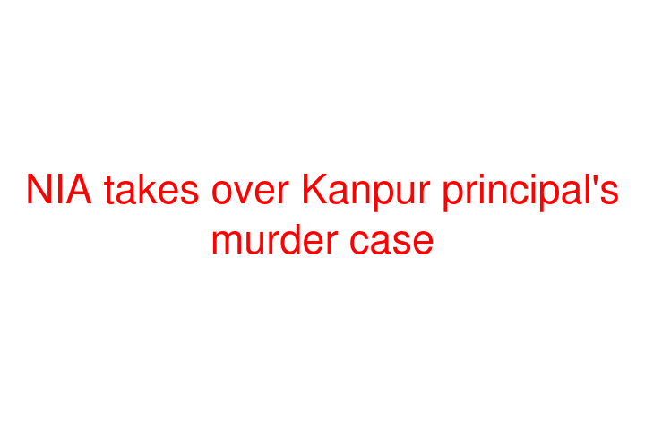 NIA takes over Kanpur principal's murder case