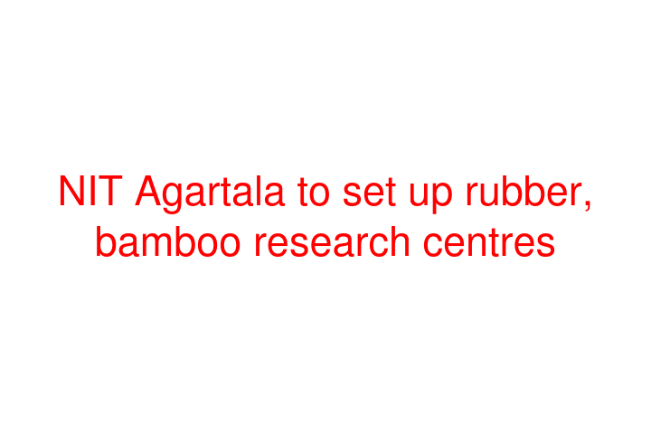 NIT Agartala to set up rubber, bamboo research centres