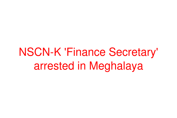 NSCN-K 'Finance Secretary' arrested in Meghalaya