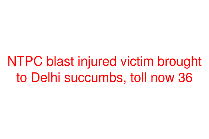 NTPC blast injured victim brought to Delhi succumbs, toll now 36