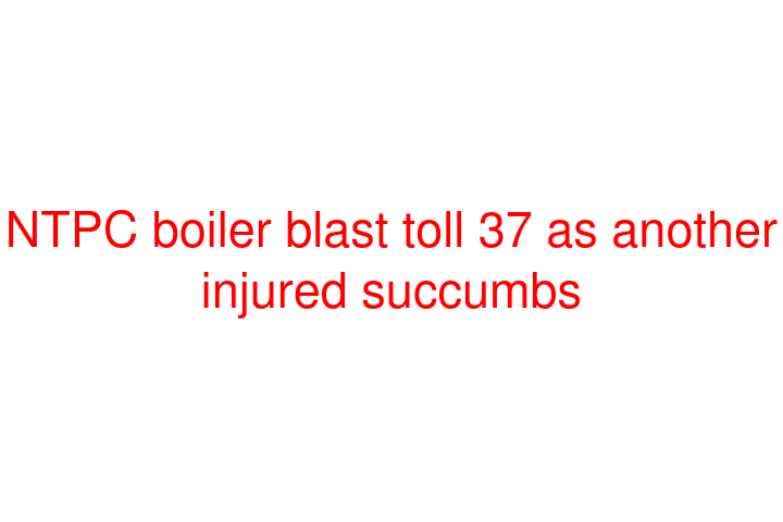 NTPC boiler blast toll 37 as another injured succumbs