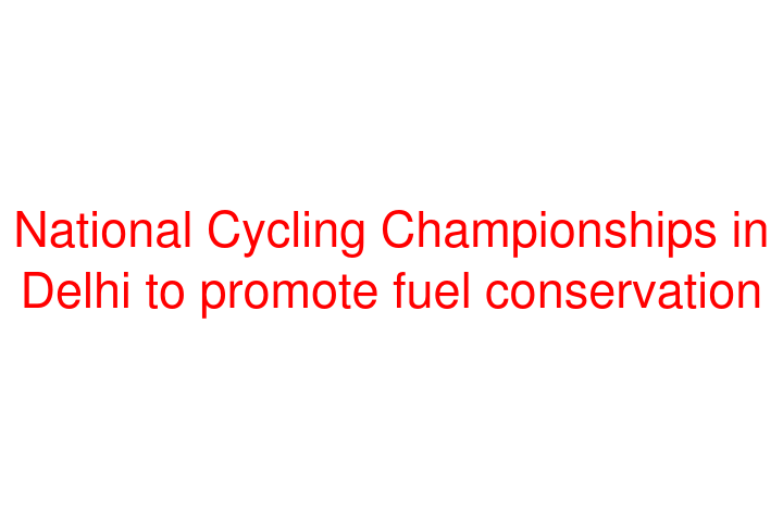 National Cycling Championships in Delhi to promote fuel conservation