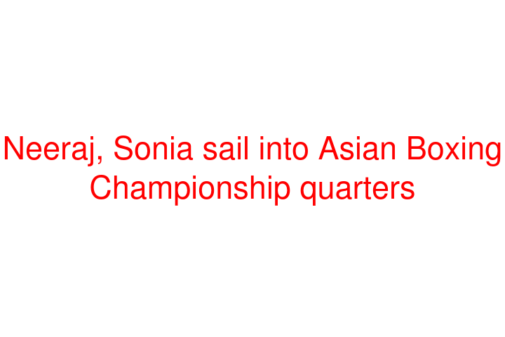 Neeraj, Sonia sail into Asian Boxing Championship quarters