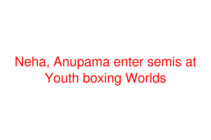 Neha, Anupama enter semis at Youth boxing Worlds