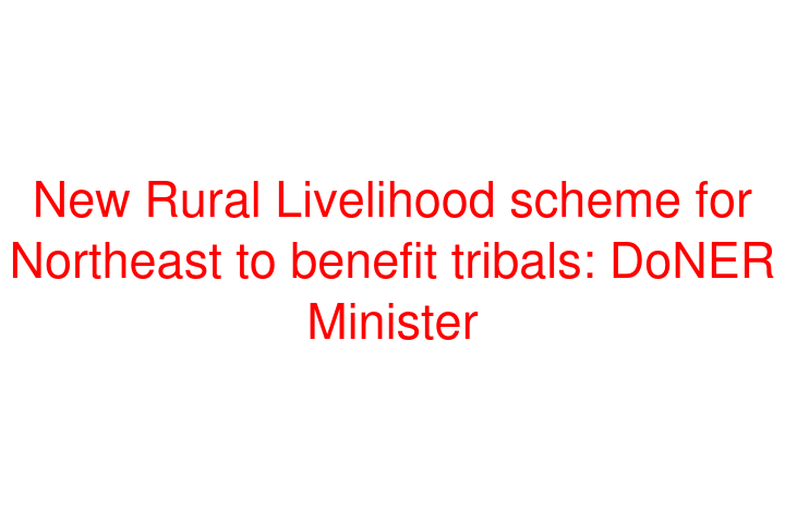 New Rural Livelihood scheme for Northeast to benefit tribals: DoNER Minister