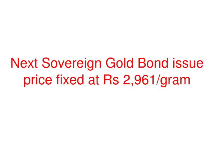 Next Sovereign Gold Bond issue price fixed at Rs 2,961/gram