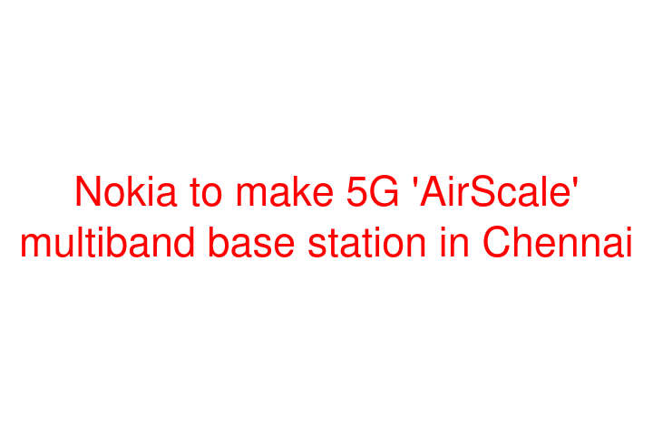 Nokia to make 5G 'AirScale' multiband base station in Chennai